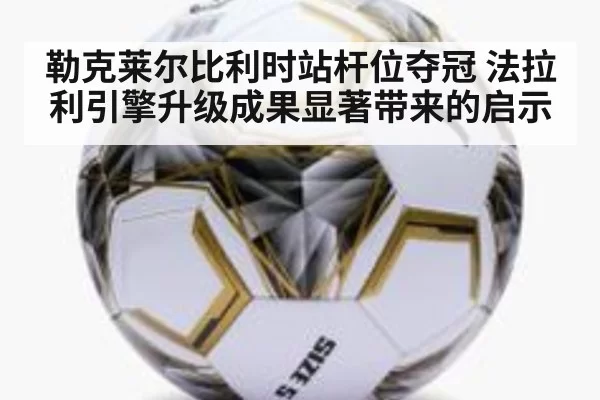 勒克莱尔比利时站杆位夺冠 法拉利引擎升级成果显著带来的启示