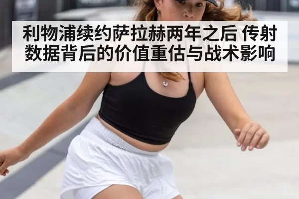 利物浦续约萨拉赫两年之后 传射数据背后的价值重估与战术影响