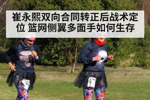 崔永熙双向合同转正后战术定位 篮网侧翼多面手如何生存